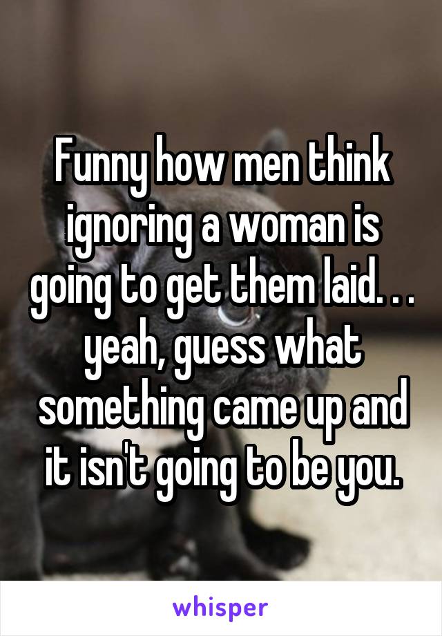 Funny how men think ignoring a woman is going to get them laid. . . yeah, guess what something came up and it isn't going to be you.