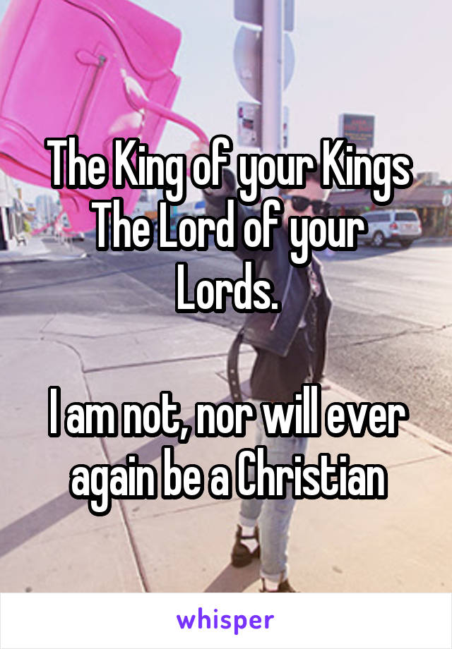 The King of your Kings
The Lord of your Lords.

I am not, nor will ever again be a Christian