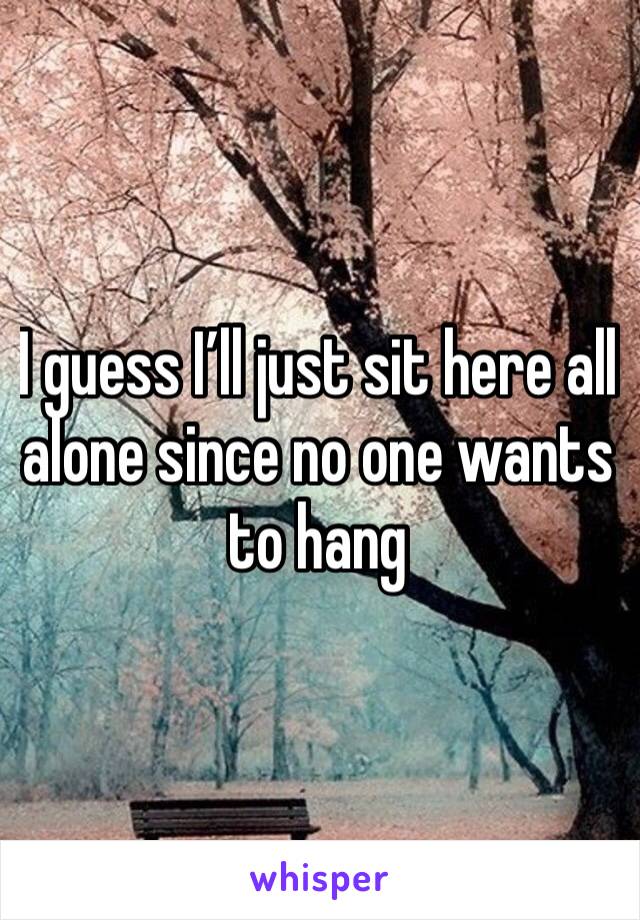 I guess I’ll just sit here all alone since no one wants to hang