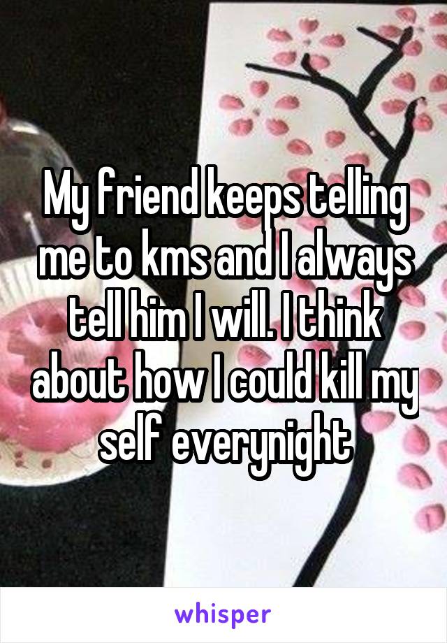 My friend keeps telling me to kms and I always tell him I will. I think about how I could kill my self everynight