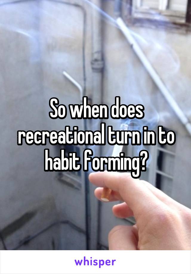 So when does recreational turn in to habit forming?
