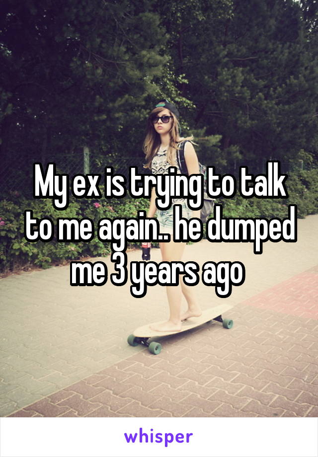 My ex is trying to talk to me again.. he dumped me 3 years ago 