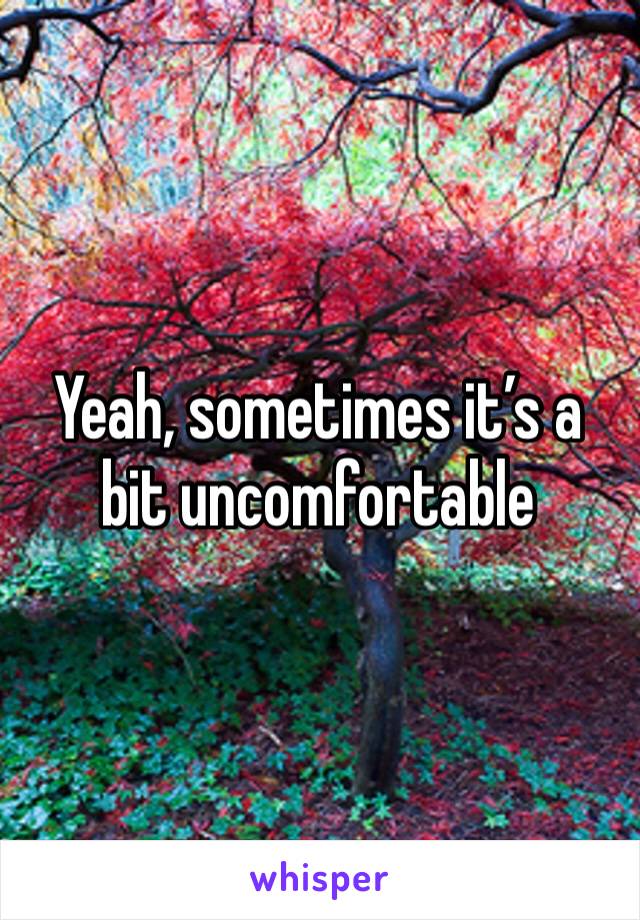 Yeah, sometimes it’s a bit uncomfortable 