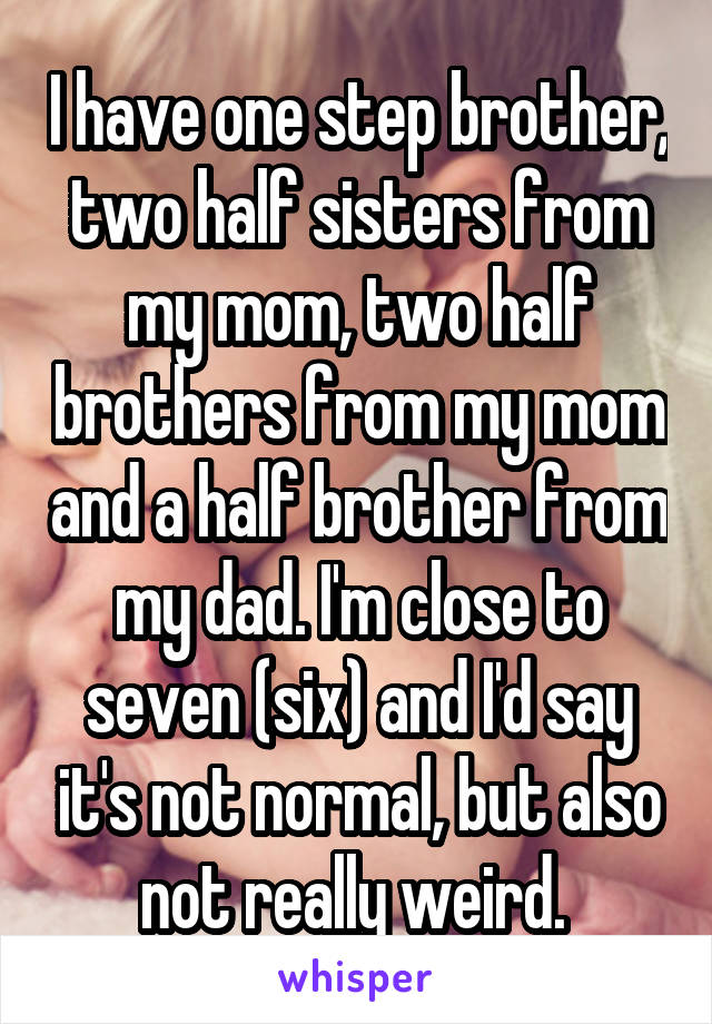 I have one step brother, two half sisters from my mom, two half brothers from my mom and a half brother from my dad. I'm close to seven (six) and I'd say it's not normal, but also not really weird. 