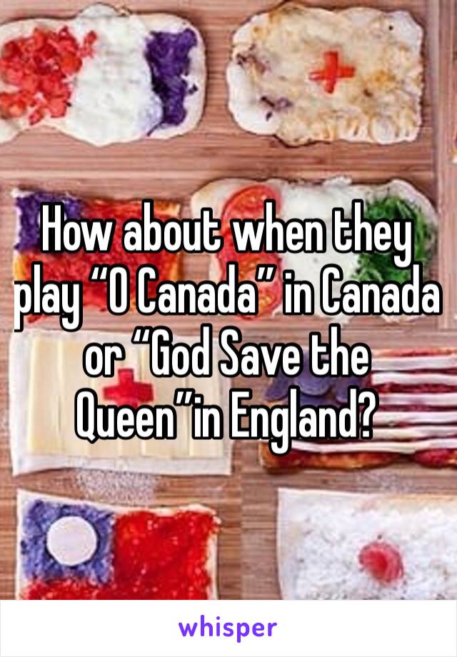 How about when they play “O Canada” in Canada or “God Save the Queen”in England?