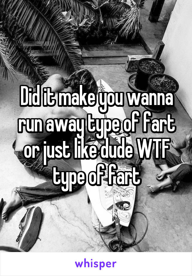 Did it make you wanna run away type of fart or just like dude WTF type of fart