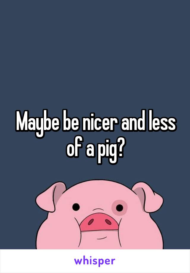Maybe be nicer and less of a pig?