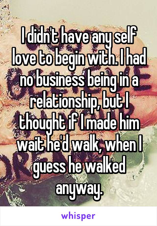 I didn't have any self love to begin with. I had no business being in a relationship, but I thought if I made him wait he'd walk, when I guess he walked anyway.