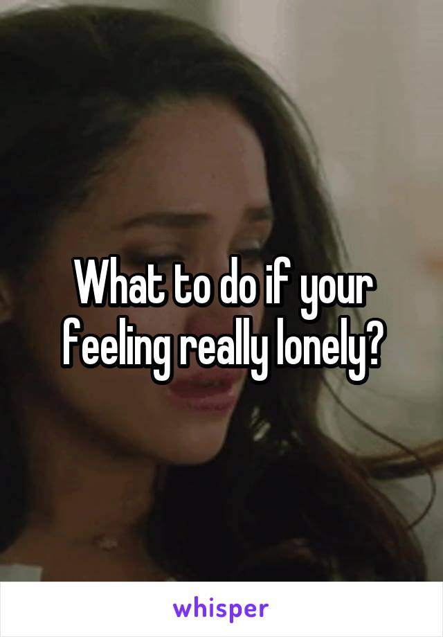 What to do if your feeling really lonely?