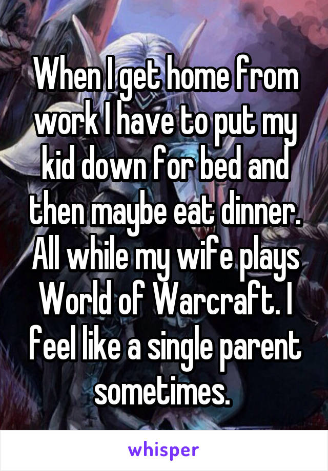 When I get home from work I have to put my kid down for bed and then maybe eat dinner. All while my wife plays World of Warcraft. I feel like a single parent sometimes. 