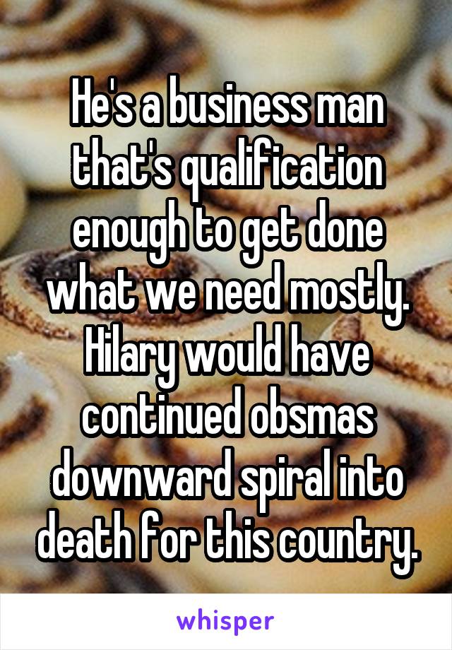 He's a business man that's qualification enough to get done what we need mostly. Hilary would have continued obsmas downward spiral into death for this country.