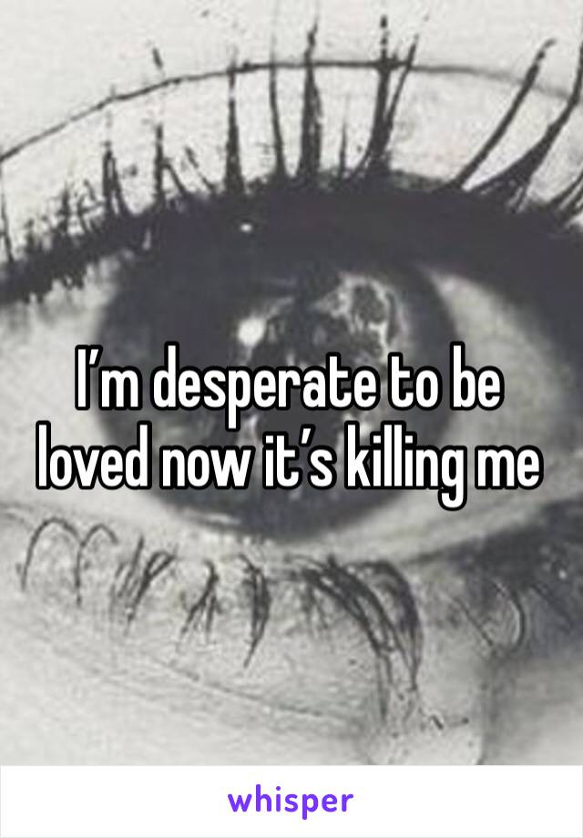 I’m desperate to be loved now it’s killing me 
