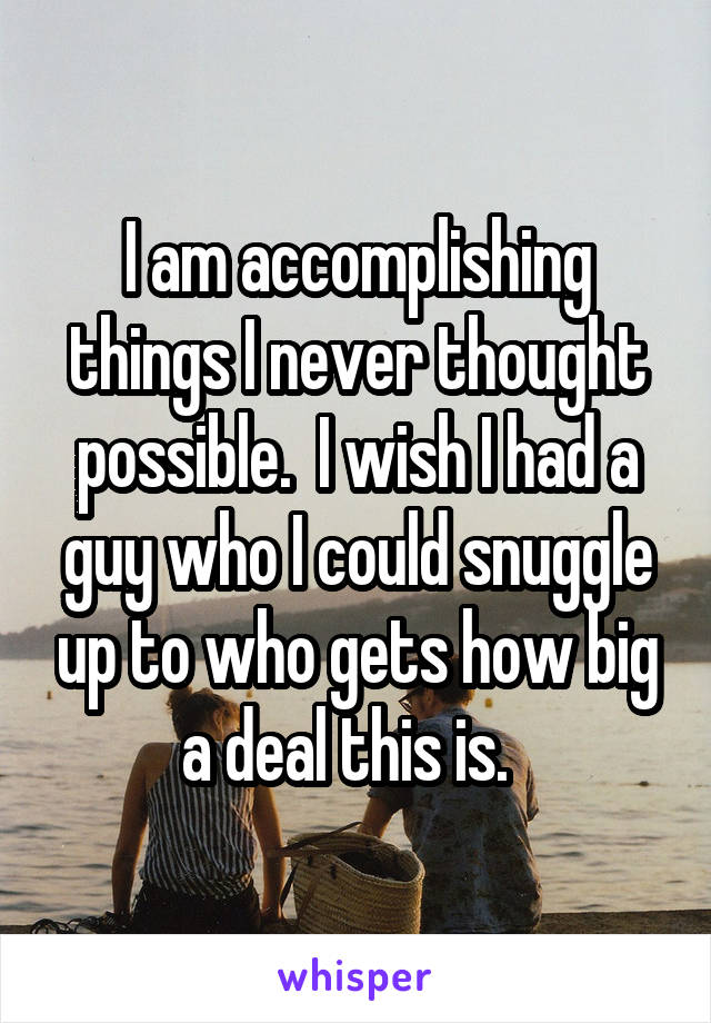 I am accomplishing things I never thought possible.  I wish I had a guy who I could snuggle up to who gets how big a deal this is.  
