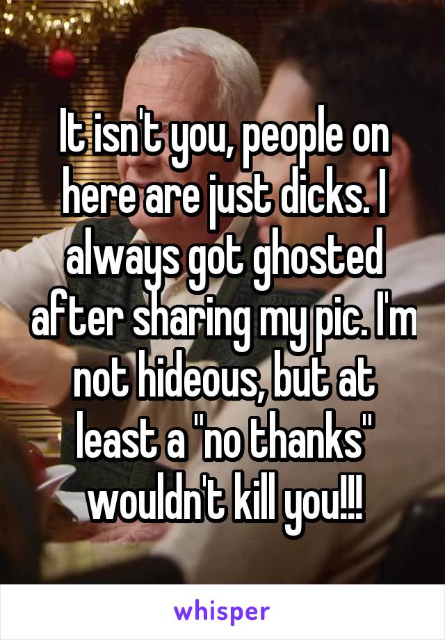It isn't you, people on here are just dicks. I always got ghosted after sharing my pic. I'm not hideous, but at least a "no thanks" wouldn't kill you!!!
