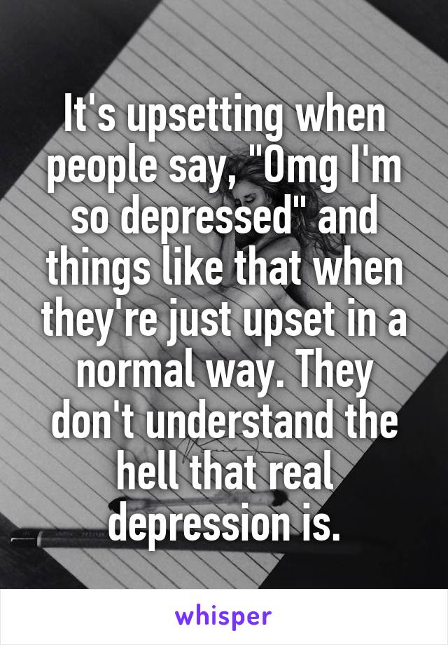 It's upsetting when people say, "Omg I'm so depressed" and things like that when they're just upset in a normal way. They don't understand the hell that real depression is.