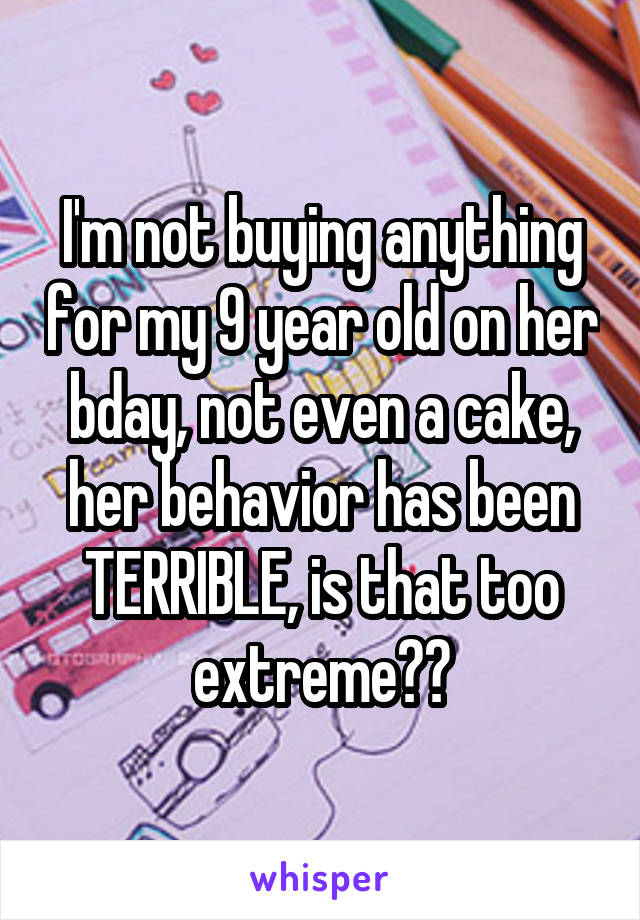 I'm not buying anything for my 9 year old on her bday, not even a cake, her behavior has been TERRIBLE, is that too extreme??