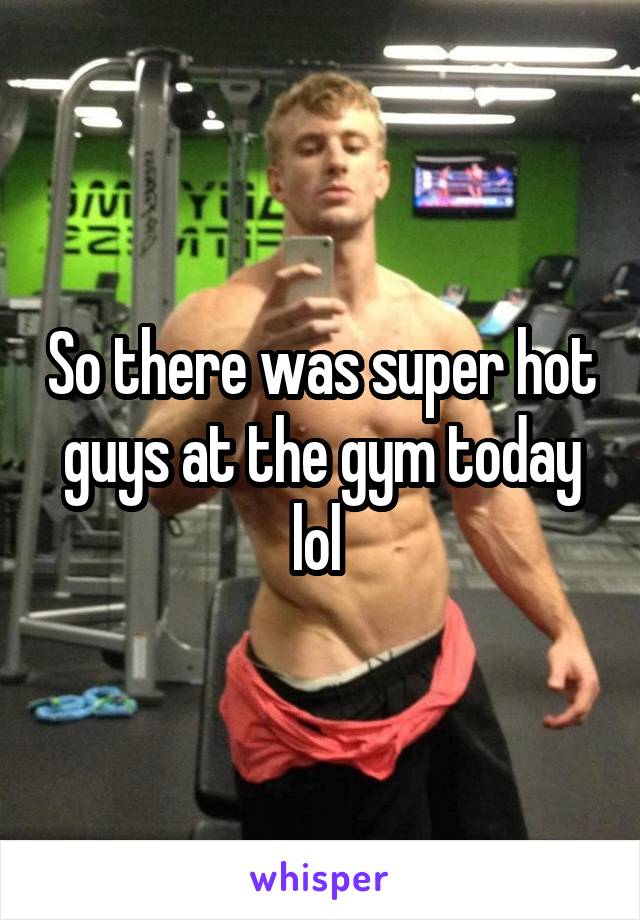 So there was super hot guys at the gym today lol 