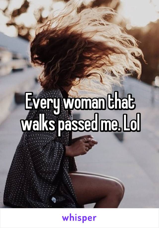 Every woman that walks passed me. Lol
