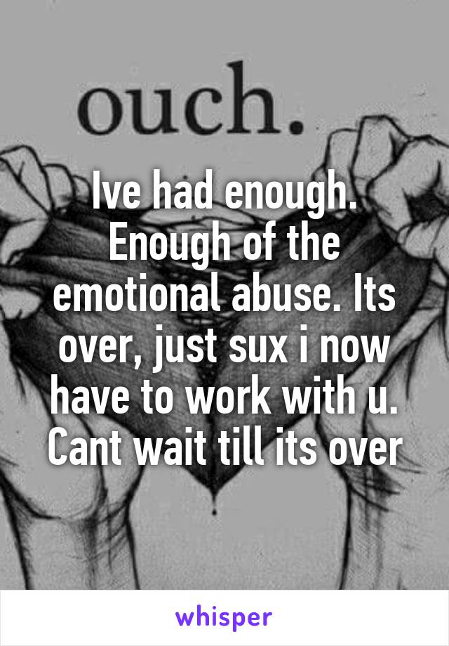 Ive had enough. Enough of the emotional abuse. Its over, just sux i now have to work with u. Cant wait till its over