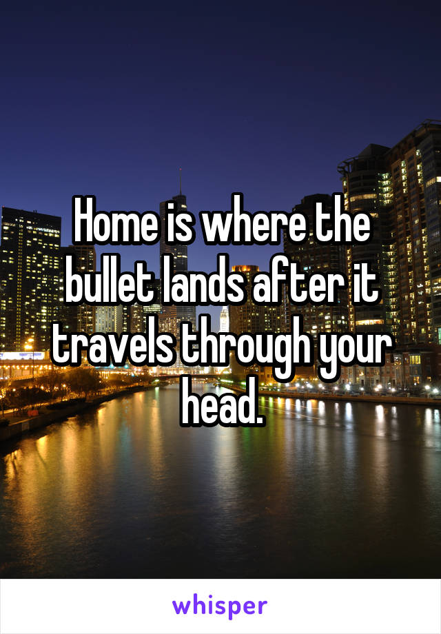 Home is where the bullet lands after it travels through your head.