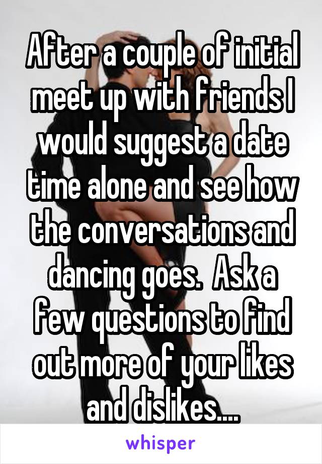 After a couple of initial meet up with friends I would suggest a date time alone and see how the conversations and dancing goes.  Ask a few questions to find out more of your likes and dislikes....