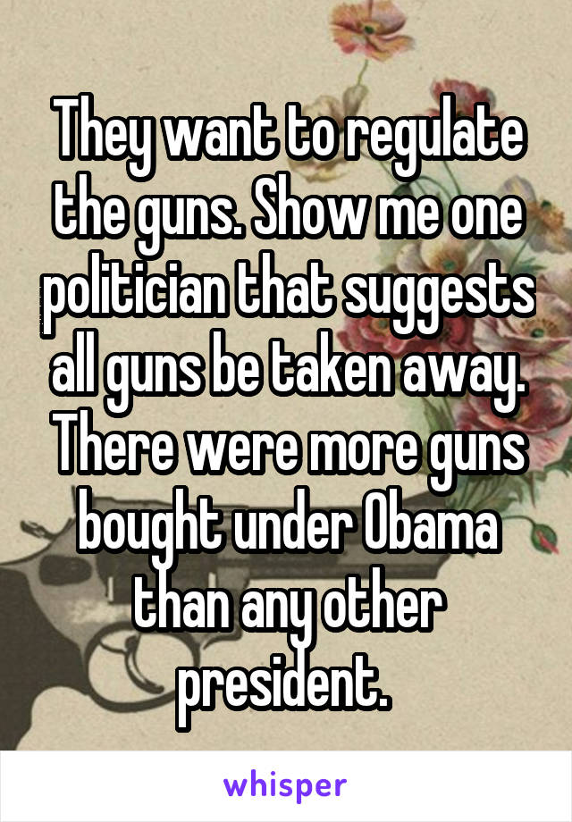 They want to regulate the guns. Show me one politician that suggests all guns be taken away. There were more guns bought under Obama than any other president. 