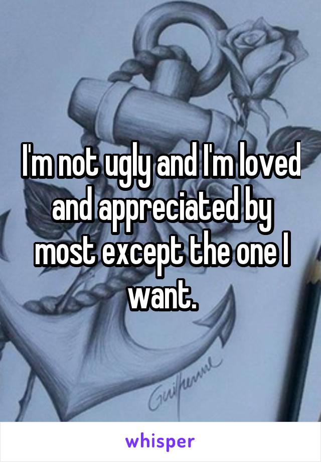 I'm not ugly and I'm loved and appreciated by most except the one I want.