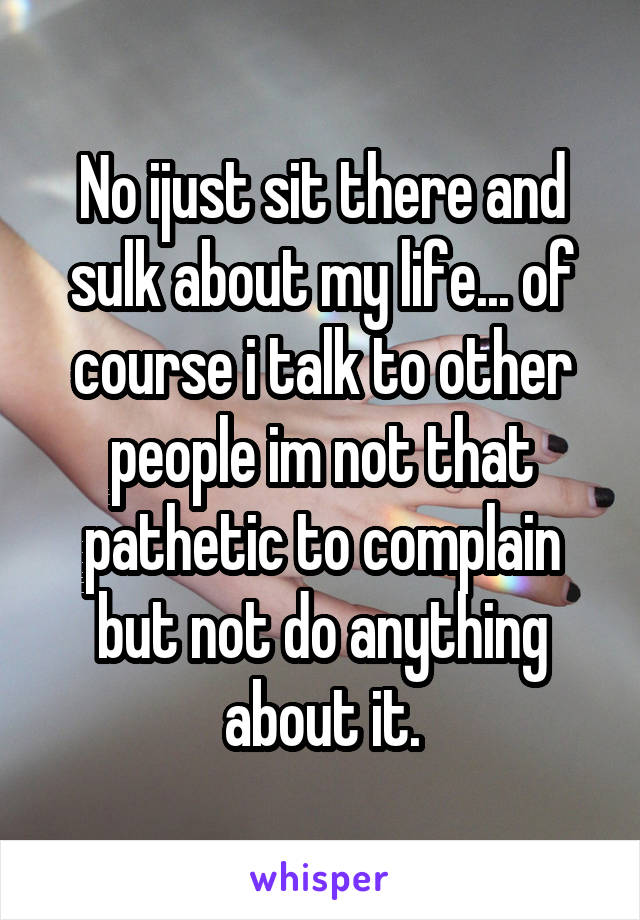No ijust sit there and sulk about my life... of course i talk to other people im not that pathetic to complain but not do anything about it.