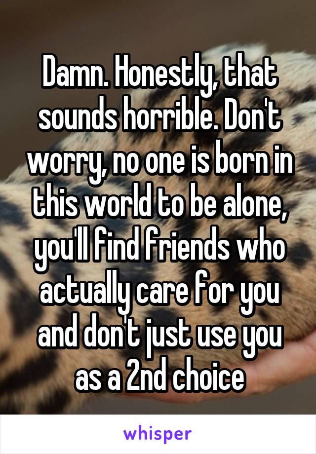 Damn. Honestly, that sounds horrible. Don't worry, no one is born in this world to be alone, you'll find friends who actually care for you and don't just use you as a 2nd choice