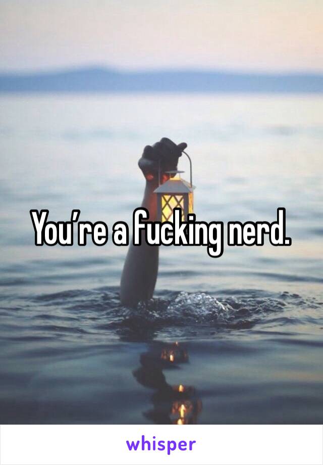 You’re a fucking nerd. 