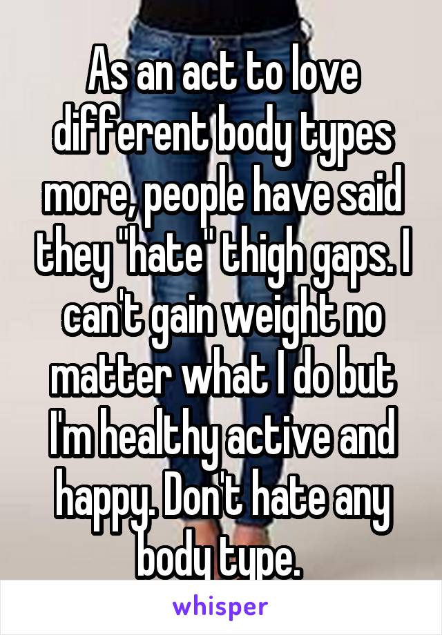 As an act to love different body types more, people have said they "hate" thigh gaps. I can't gain weight no matter what I do but I'm healthy active and happy. Don't hate any body type. 
