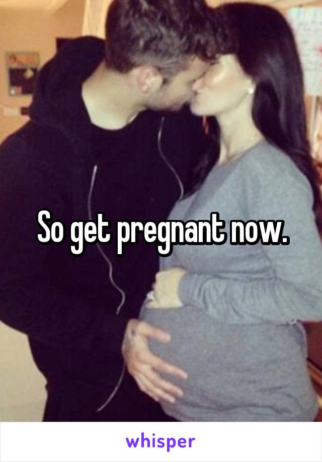 So get pregnant now.