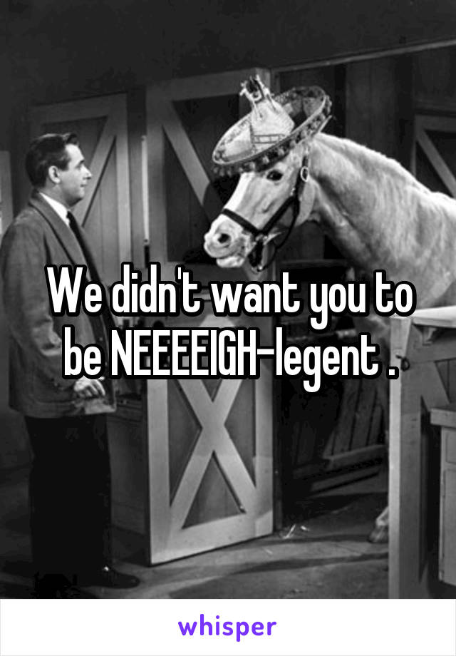 We didn't want you to be NEEEEIGH-legent .
