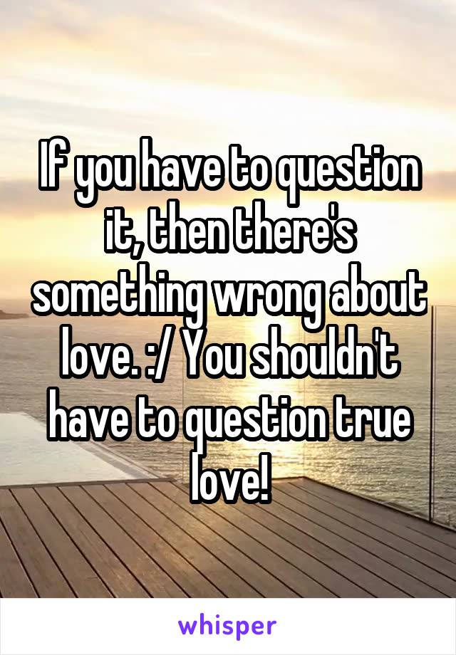 If you have to question it, then there's something wrong about love. :/ You shouldn't have to question true love!