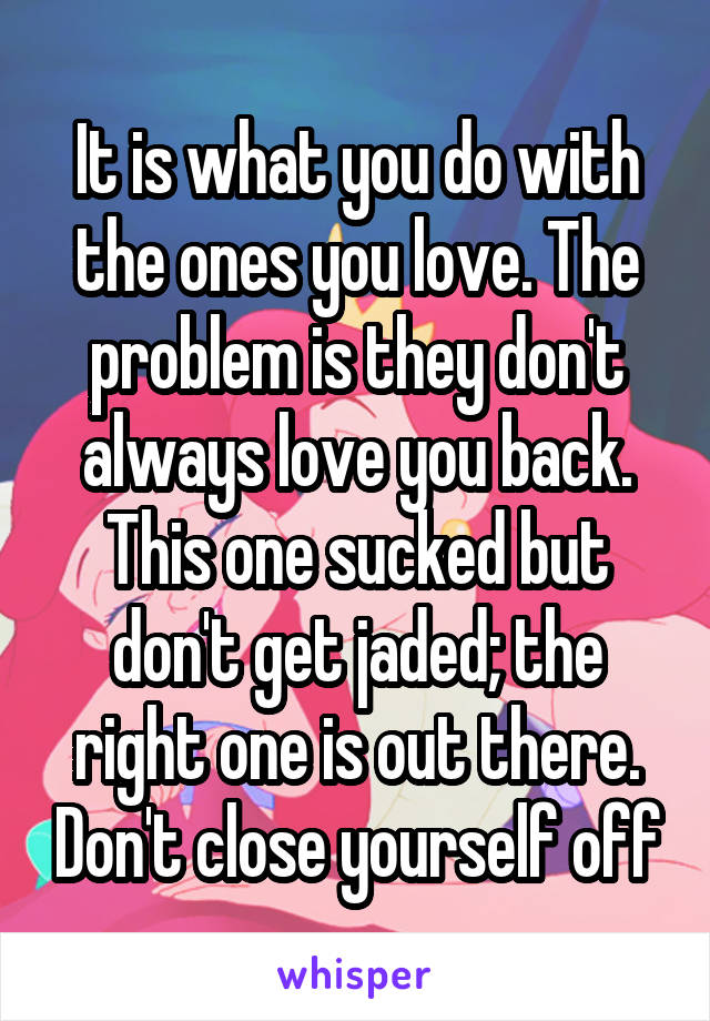 It is what you do with the ones you love. The problem is they don't always love you back. This one sucked but don't get jaded; the right one is out there. Don't close yourself off