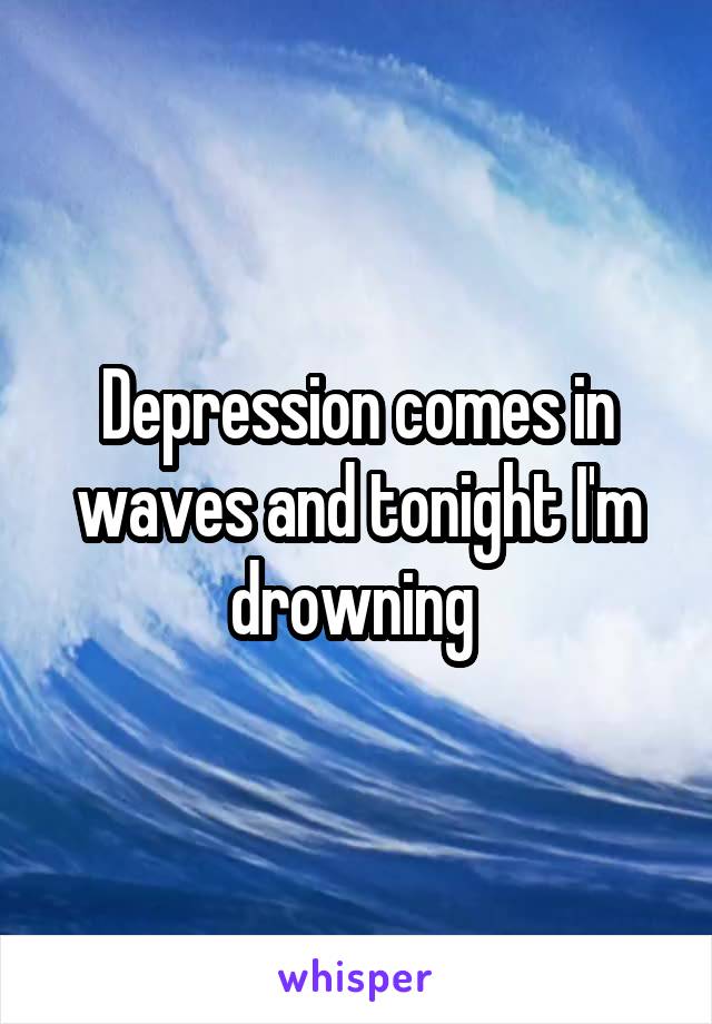 Depression comes in waves and tonight I'm drowning 