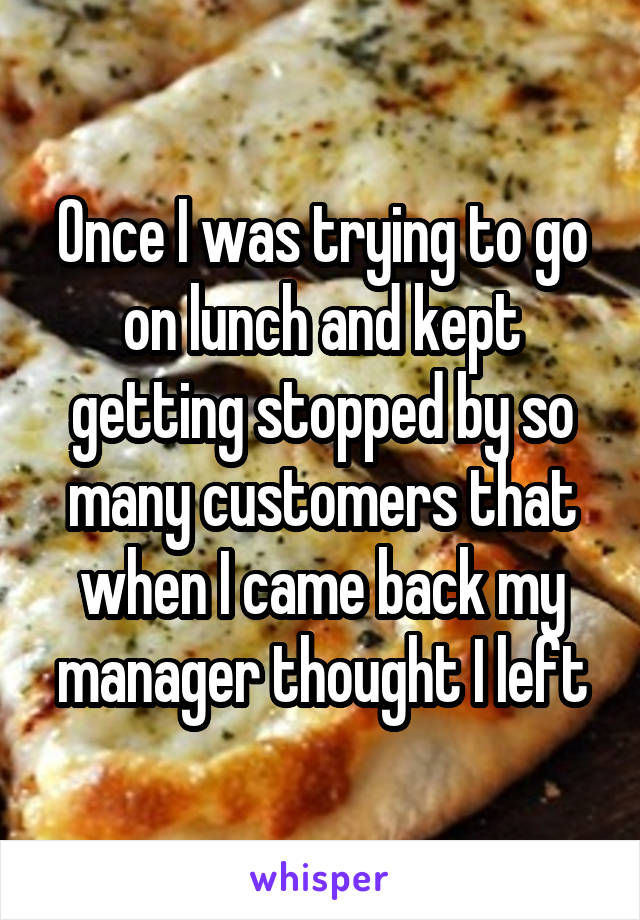 Once I was trying to go on lunch and kept getting stopped by so many customers that when I came back my manager thought I left