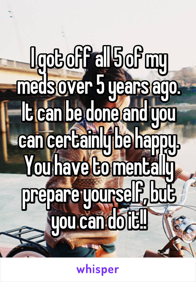 I got off all 5 of my meds over 5 years ago. It can be done and you can certainly be happy. You have to mentally prepare yourself, but you can do it!!