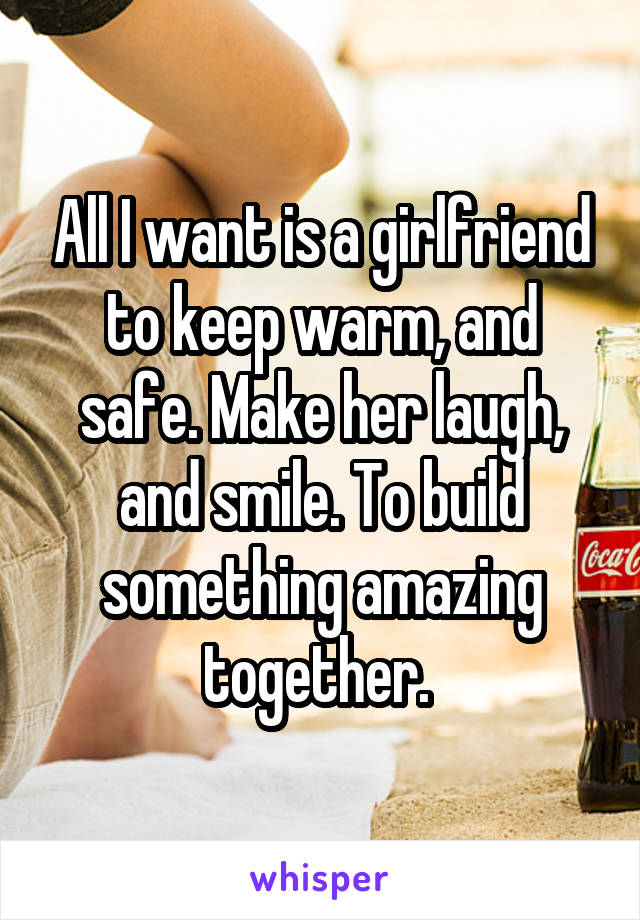 All I want is a girlfriend to keep warm, and safe. Make her laugh, and smile. To build something amazing together. 