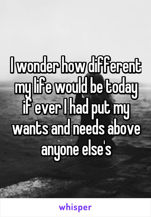 I wonder how different my life would be today if ever I had put my wants and needs above anyone else's