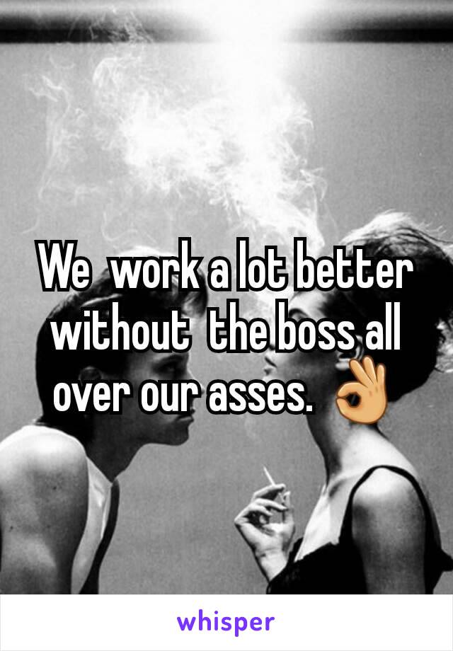 We  work a lot better without  the boss all over our asses. 👌