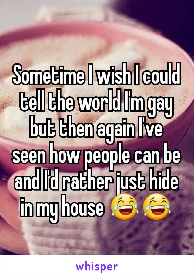 Sometime I wish I could tell the world I'm gay but then again I've seen how people can be and I'd rather just hide in my house 😂😂