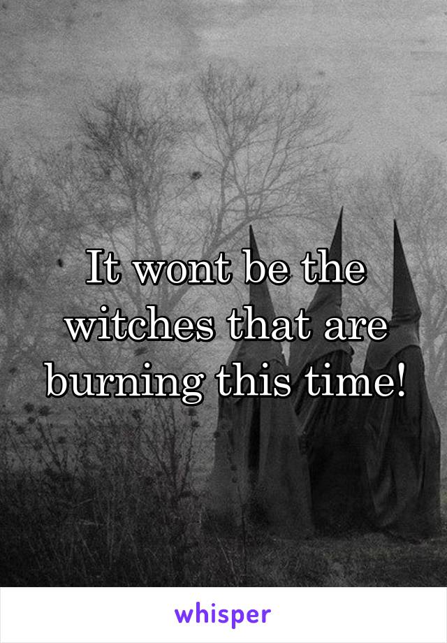 It wont be the witches that are burning this time!