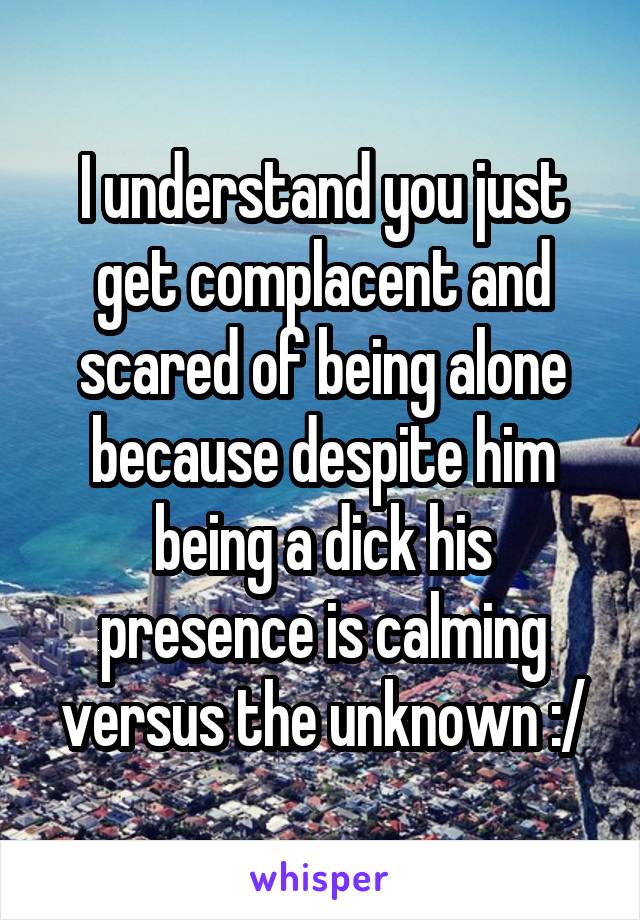 I understand you just get complacent and scared of being alone because despite him being a dick his presence is calming versus the unknown :/