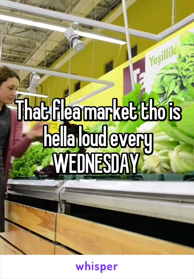 That flea market tho is hella loud every WEDNESDAY 
