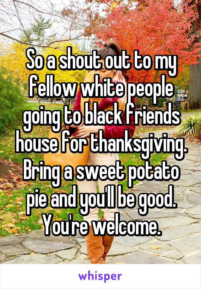 So a shout out to my fellow white people going to black friends house for thanksgiving.
Bring a sweet potato pie and you'll be good.
You're welcome.
