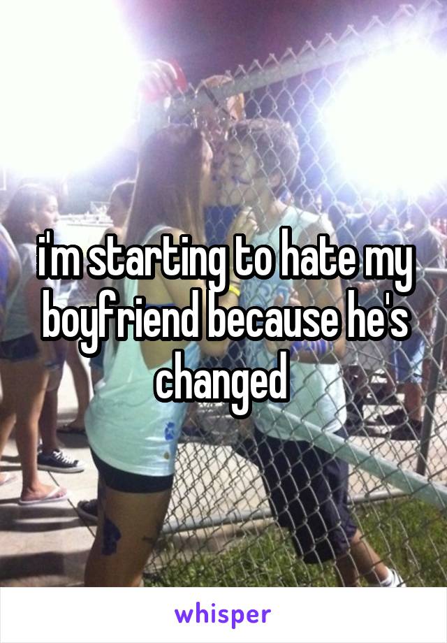 i'm starting to hate my boyfriend because he's changed 