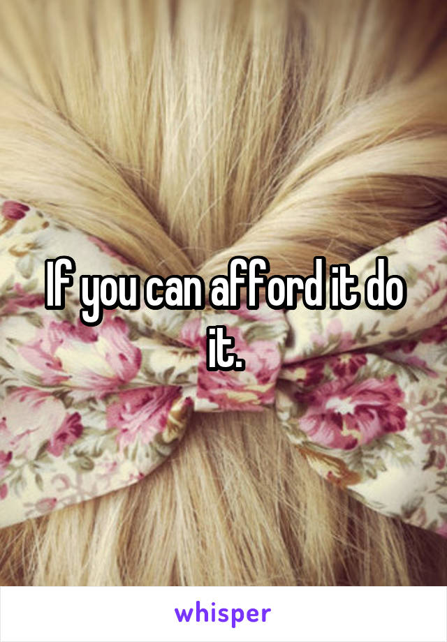 If you can afford it do it.