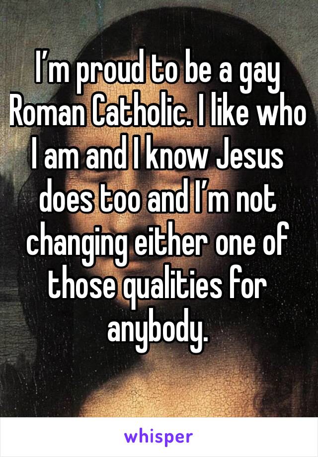 I’m proud to be a gay Roman Catholic. I like who I am and I know Jesus does too and I’m not changing either one of those qualities for anybody.