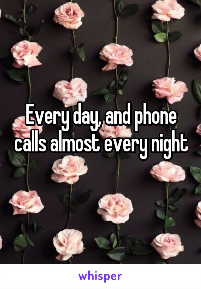 Every day, and phone calls almost every night 
